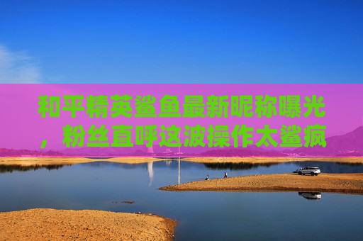 和平精英鲨鱼最新昵称曝光,粉丝直呼这波操作太鲨疯了!