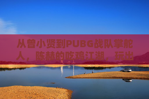 从曾小贤到PUBG战队掌舵人,陈赫的吃鸡江湖,玩出热爱与格局
