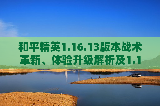 和平精英1.16.13版本战术革新、体验升级解析及1.15.13安卓9.0兼容APK说明