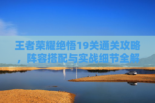 王者荣耀绝悟19关通关攻略,阵容搭配与实战细节全解析