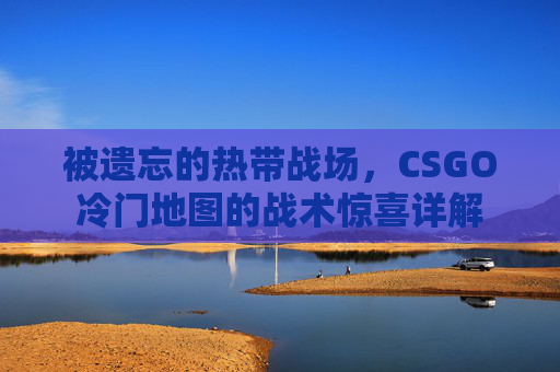 被遗忘的热带战场,CSGO冷门地图的战术惊喜详解