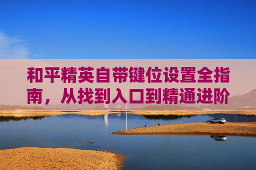 和平精英自带键位设置全指南，从找到入口到精通进阶