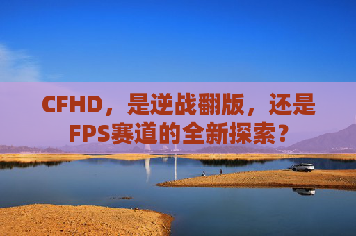 CFHD,是逆战翻版,还是FPS赛道的全新探索?