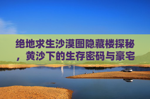 绝地求生沙漠图隐藏楼探秘,黄沙下的生存密码与豪宅名称揭晓