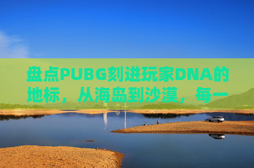 盘点PUBG刻进玩家DNA的地标，从海岛到沙漠，每一处都是专属战场记忆