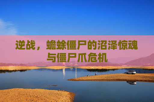 逆战,蟾蜍僵尸的沼泽惊魂与僵尸爪危机