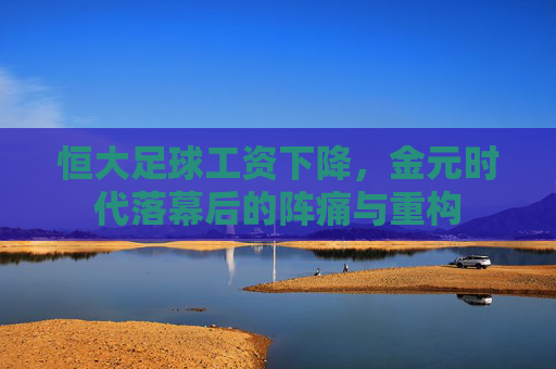 恒大足球工资下降,金元时代落幕后的阵痛与重构