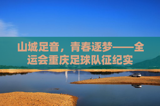 山城足音，青春逐梦——全运会重庆足球队征纪实