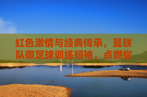 红色激情与经典传承,曼联队徽足球训练短袖,点燃你的红魔信仰