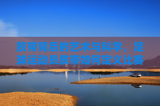 胶带背后的艺术与科学,足球运动员胶带如何定义比赛细节