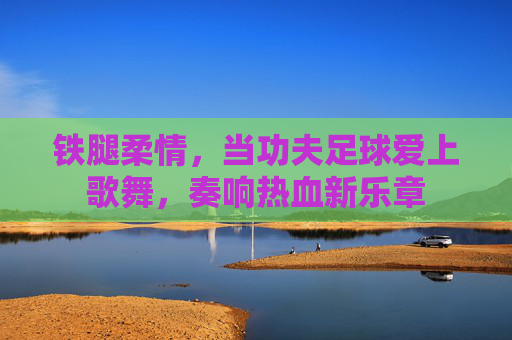 铁腿柔情，当功夫足球爱上歌舞，奏响热血新乐章