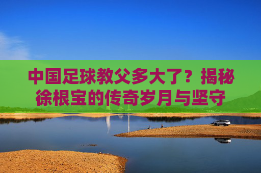 中国足球教父多大了?揭秘徐根宝的传奇岁月与坚守