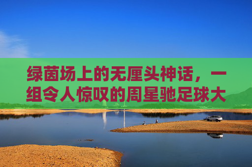 绿茵场上的无厘头神话,一组令人惊叹的周星驰足球大片照片