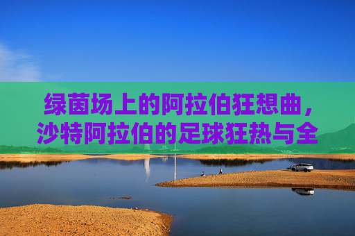 绿茵场上的阿拉伯狂想曲,沙特阿拉伯的足球狂热与全民信仰
