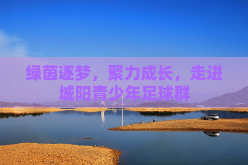 绿茵逐梦,聚力成长,走进城阳青少年足球群