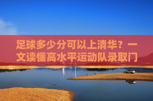 足球多少分可以上清华？一文读懂高水平运动队录取门槛