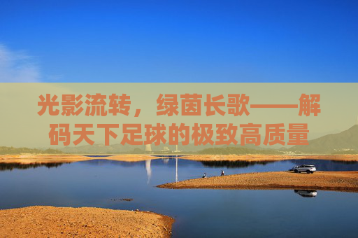光影流转,绿茵长歌——解码天下足球的极致高质量