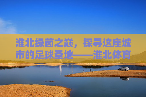 淮北绿茵之巅,探寻这座城市的足球圣地——淮北体育中心