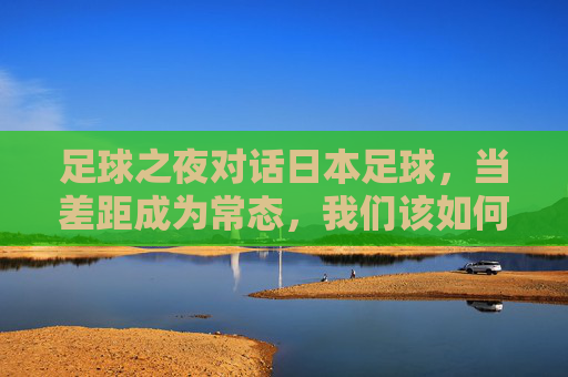 足球之夜对话日本足球,当差距成为常态,我们该如何重塑信仰