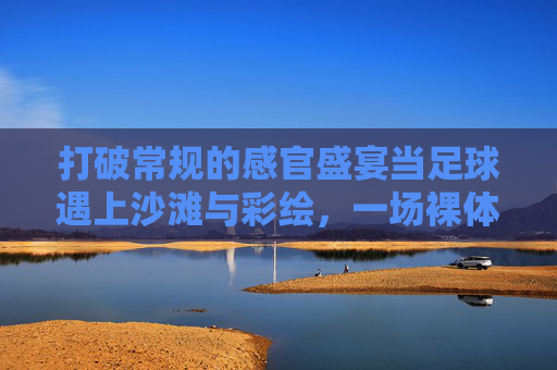 打破常规的感官盛宴当足球遇上沙滩与彩绘,一场裸体彩绘足球的狂野艺术