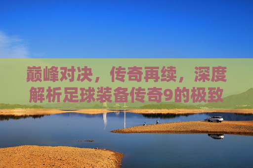 巅峰对决,传奇再续,深度解析足球装备传奇9的极致魅力