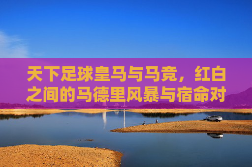 天下足球皇马与马竞,红白之间的马德里风暴与宿命对决