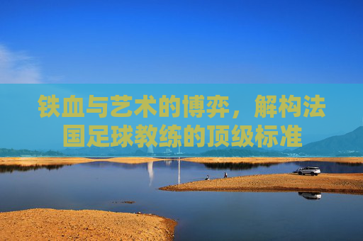 铁血与艺术的博弈，解构法国足球教练的顶级标准