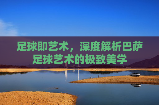 足球即艺术,深度解析巴萨足球艺术的极致美学