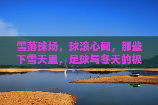 雪落球场,球滚心间,那些下雪天里,足球与冬天的极致浪漫