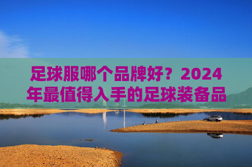 足球服哪个品牌好？2024年最值得入手的足球装备品牌全攻略