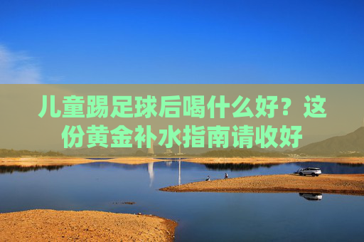 儿童踢足球后喝什么好？这份黄金补水指南请收好