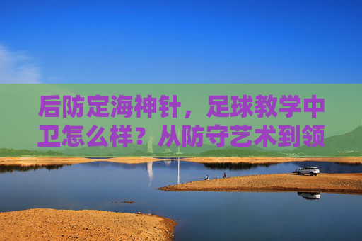后防定海神针，足球教学中卫怎么样？从防守艺术到领袖气质的全面解析