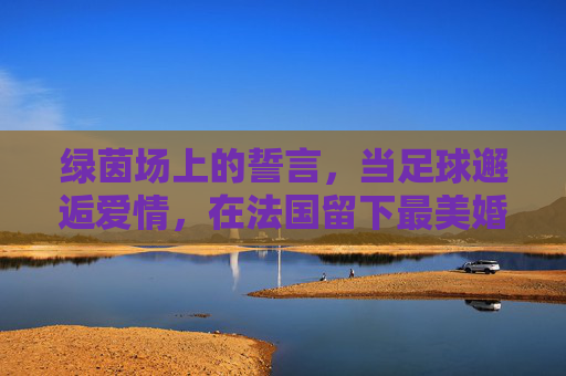 绿茵场上的誓言,当足球邂逅爱情,在法国留下最美婚纱照