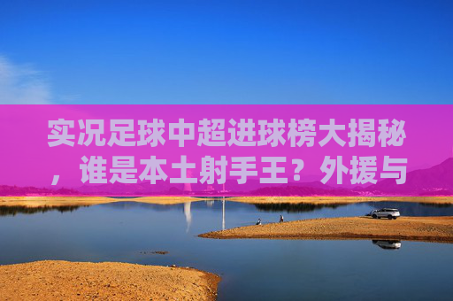 实况足球中超进球榜大揭秘,谁是本土射手王?外援与内援的巅峰对决