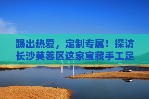 踢出热爱,定制专属!探访长沙芙蓉区这家宝藏手工足球套装店