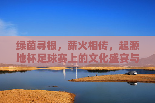 绿茵寻根,薪火相传,起源地杯足球赛上的文化盛宴与青春激昂
