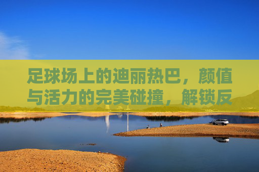足球场上的迪丽热巴,颜值与活力的完美碰撞,解锁反差萌新姿势
