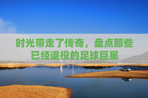 时光带走了传奇,盘点那些已经退役的足球巨星