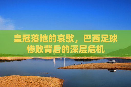 皇冠落地的哀歌,巴西足球惨败背后的深层危机