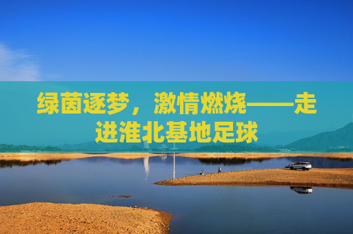绿茵逐梦,激情燃烧——走进淮北基地足球