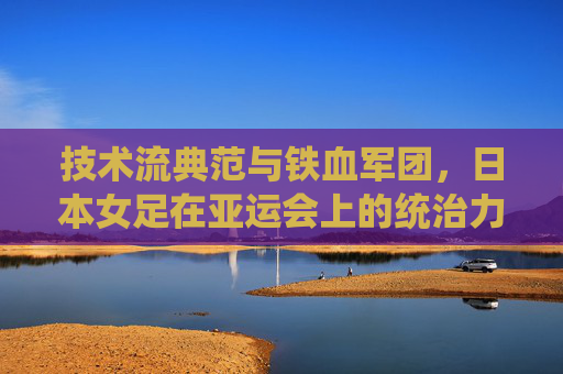 技术流典范与铁血军团,日本女足在亚运会上的统治力与传承