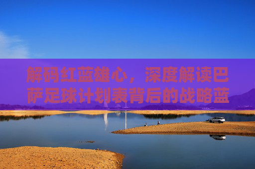 解码红蓝雄心,深度解读巴萨足球计划表背后的战略蓝图