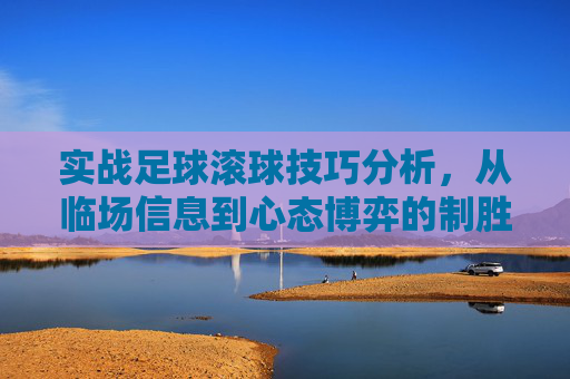 实战足球滚球技巧分析,从临场信息到心态博弈的制胜之道
