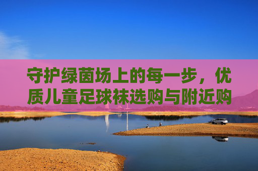 守护绿茵场上的每一步,优质儿童足球袜选购与附近购买攻略