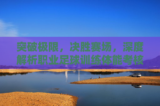 突破极限,决胜赛场,深度解析职业足球训练体能考核体系
