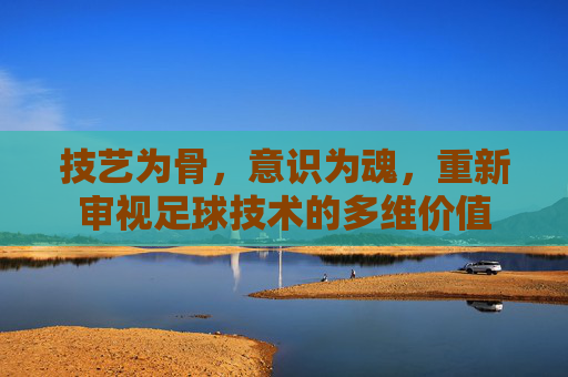 技艺为骨,意识为魂,重新审视足球技术的多维价值