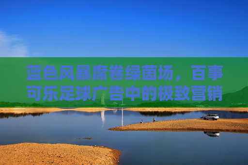 蓝色风暴席卷绿茵场,百事可乐足球广告中的极致营销美学