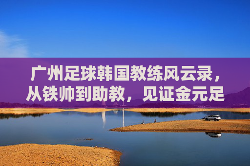 广州足球韩国教练风云录,从铁帅到助教,见证金元足球的兴衰