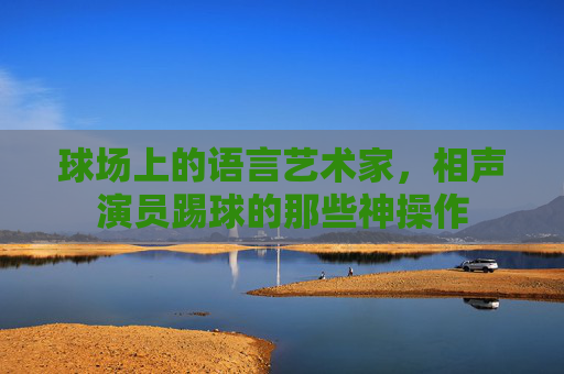 球场上的语言艺术家，相声演员踢球的那些神操作