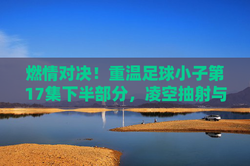 燃情对决！重温足球小子第17集下半部分，凌空抽射与雷神射球的巅峰碰撞